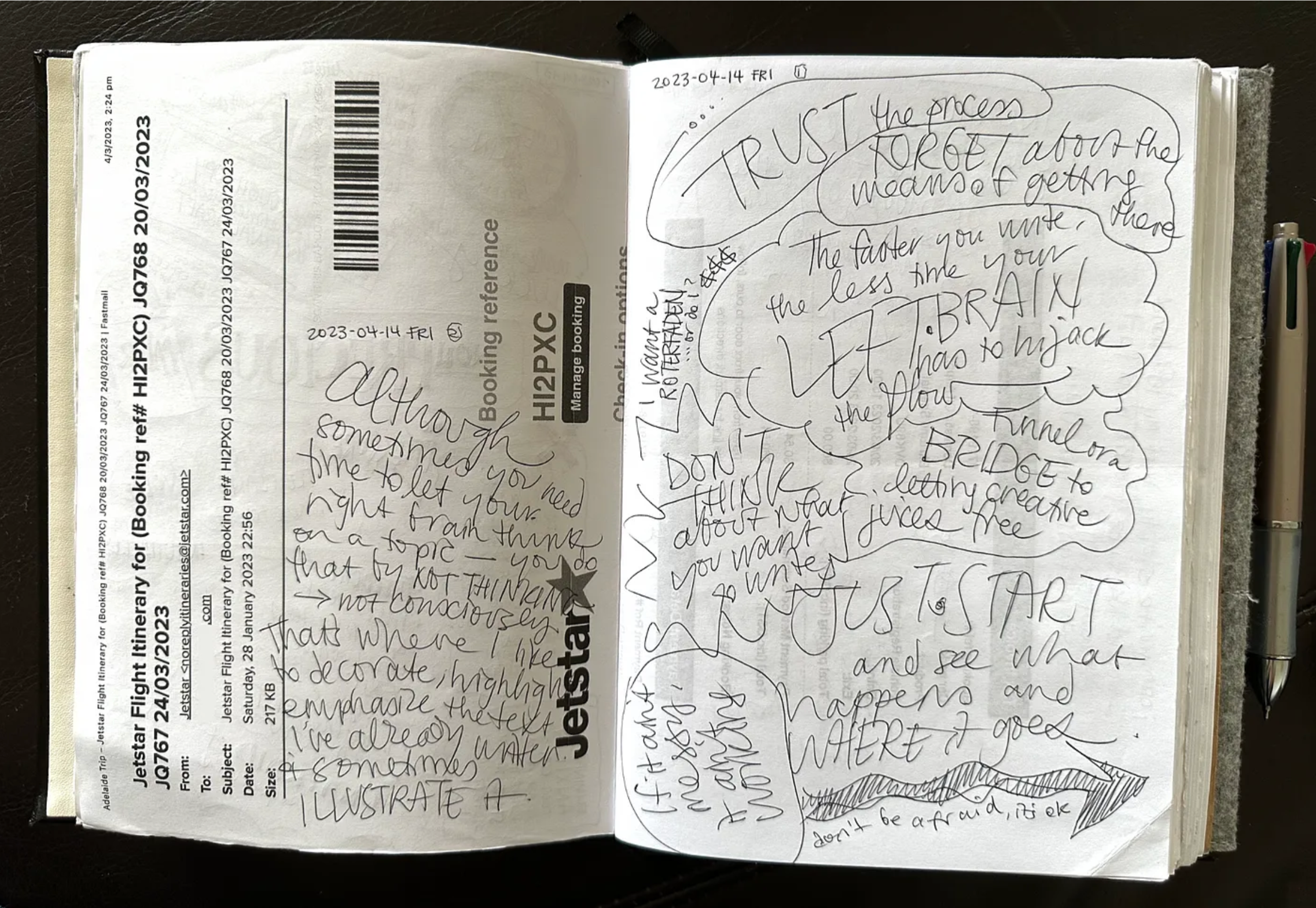 An open notebook with white pages sits on a dark background. The left hand page has handwriting on an old flight itinerary page. Although you need time to let your right brain think on a topic—you do that by not consciously thinking. That’s where I like to decorate, highlight, emphasize the text I’ve already written, and to illustrate it. TRUST the process. FORGET about the means of getting there. The faster you write, the less time your left brain has to hijack the flow. Just start.