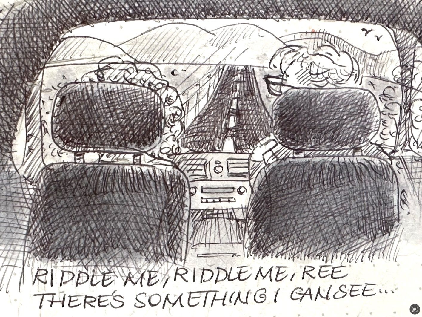 A sketch showing the interior of a car from the perspective of the back seat, featuring two headrests, a partial view of two people, and a view of the road ahead. Mountains are visible in the background, along with birds in the sky. The text “RIDDLE ME, RIDDLE ME REE, THERE’S SOMETHING I CAN SEE” is handwritten at the bottom of the image