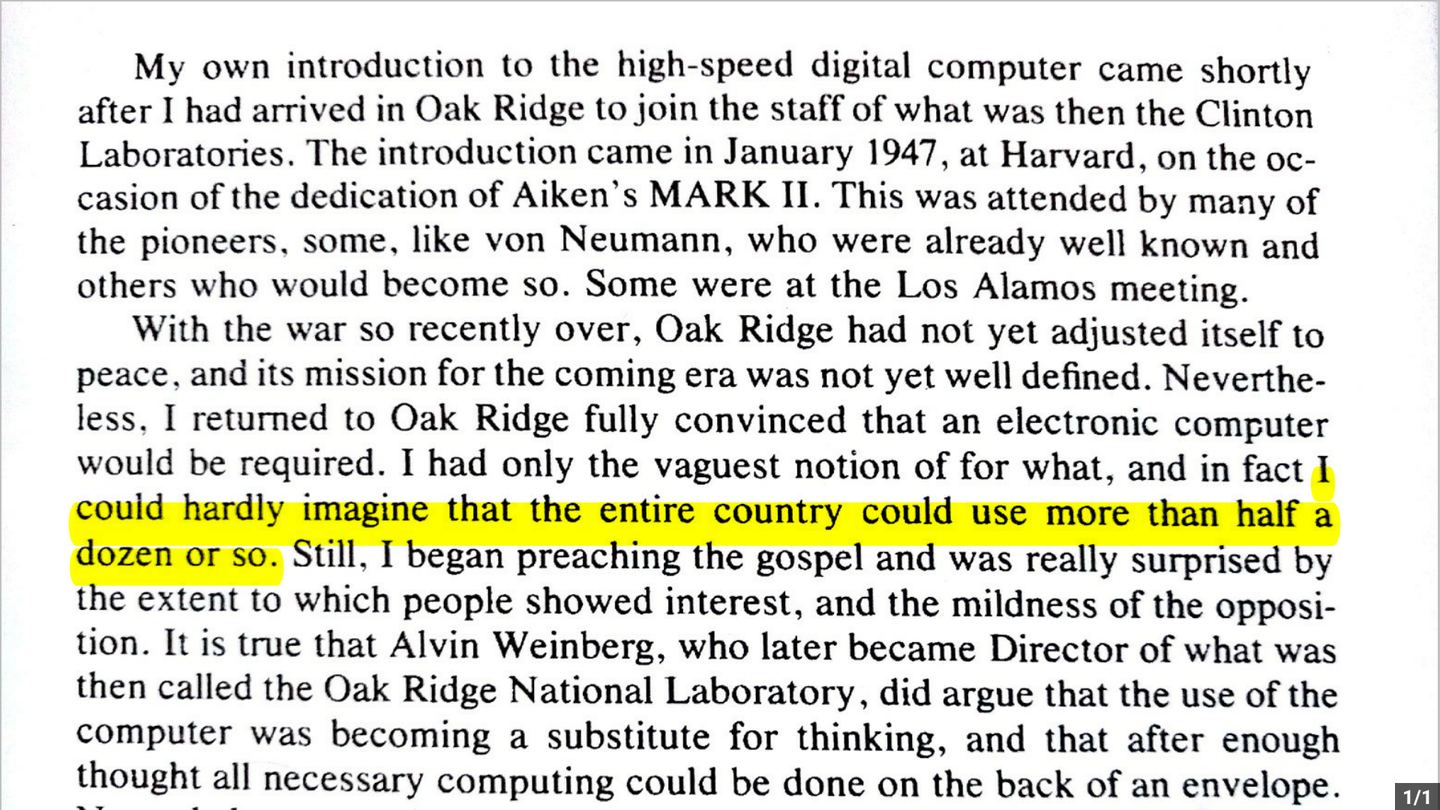“My own introduction to the high-speed digital computer … came in January 1947 at Harvard… I returned to Oak Ridge fully convinced that an electronic computer would be required. I had only the vaguest notion of for what, and in fact I could hardly imagine that the entire country could use more than half a dozen or so.”