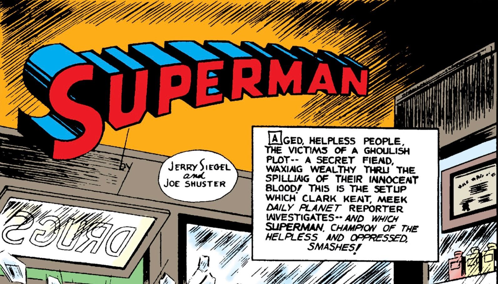the first panel of Action Comics #29. Text reads AGED, HELPLESS PeOPLe,THE VICTIMS OF a GHOULISH PLOT – A SECRET FIEND WAXING WEALTHY THRU THE SPILLING OF THEIR INNOCENT BLOOD THIS IS THE SETUP WHICH CLARK KENT, MEEK DAILY PLANET REPORTER INVESTIGATES– AND WHICH SUPERMAN, CHAMPION OF THE HELPLESS AND OPPRESSED, SMASHES!