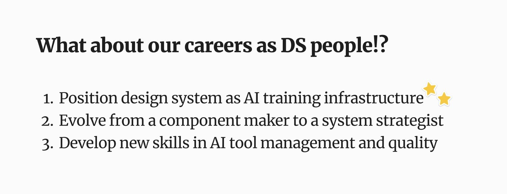 Three things we can begin doing now to prepare for this brave new world: 1) position design systems as AI training infrastructure, 2) evolve from component makers to system strategists, and 3) develop new skills needed to manage and use AI tooling. 