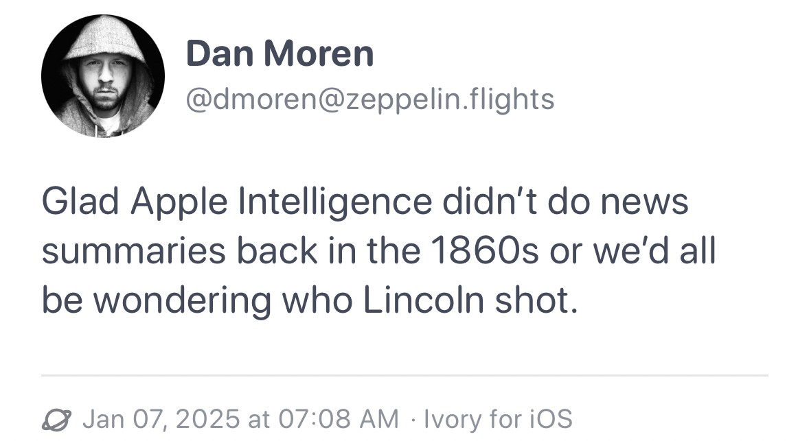 Profile picture of a person wearing a hat. Tweet by Dan Moren saying “Glad Apple Intelligence didn’t do news summaries back in the 1860s or we’d all be wondering who Lincoln shot.” Dated Jan 07, 2025, at 07:08 AM, via Ivory for iOS.