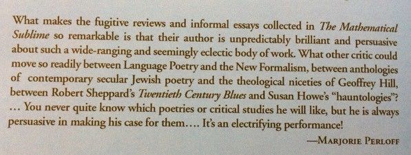 What makes the fugitive reviews and informal essays collected in The Mathematical Sublime so remarkable is that their author is unpredictably brilliant and persuasive about such a wide-ranging and seemingly eclectic body of work. What other critic could move so readily between Language Poetry and the New Formalism, between anthologies of contemporary secular Jewish poetry and the theological niceties of Geoffrey Hill, between Robert Sheppard's Twentieth Century Blues and Susan Howe's hauntologies? You never quite know which poetries or critical studies he will like, but he is always persuasive in making his case for them. It's an electrifying performance!