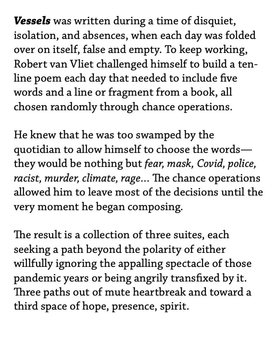 Vessels was written during a time of disquiet, isolation, and absences, when each day was folded over on itself, false and empty. To keep working, Robert van Vliet challenged himself to build a ten-line poem each day that needed to include five words and a line or fragment from a book, all chosen randomly through chance operations. ¶ He knew that he was too swamped by the quotidian to allow himself to choose the words—they would be nothing but fear, mask, Covid, police, racist, murder, climate, rage… The chance operations allowed him to leave most of the decisions until the very moment he began composing. ¶ The result is a collection of three suites, each seeking a path beyond the polarity of either willfully ignoring the appalling spectacle of those pandemic years or being angrily transfixed by it. Three paths out of mute heartbreak and toward a third space of hope, presence, spirit.