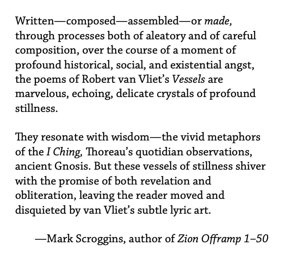 Written—composed—assembled—or made, through processes both of aleatory and of careful composition, over the course of a moment of profound historical, social, and existential angst, the poems of Robert van Vliet’s Vessels are marvelous, echoing, delicate crystals of profound stillness. ¶ They resonate with wisdom—the vivid metaphors of the I Ching, Thoreau’s quotidian observations, ancient Gnosis. But these vessels of stillness shiver with the promise of both revelation and obliteration, leaving the reader moved and disquieted by van Vliet’s subtle lyric art. —Mark Scroggins