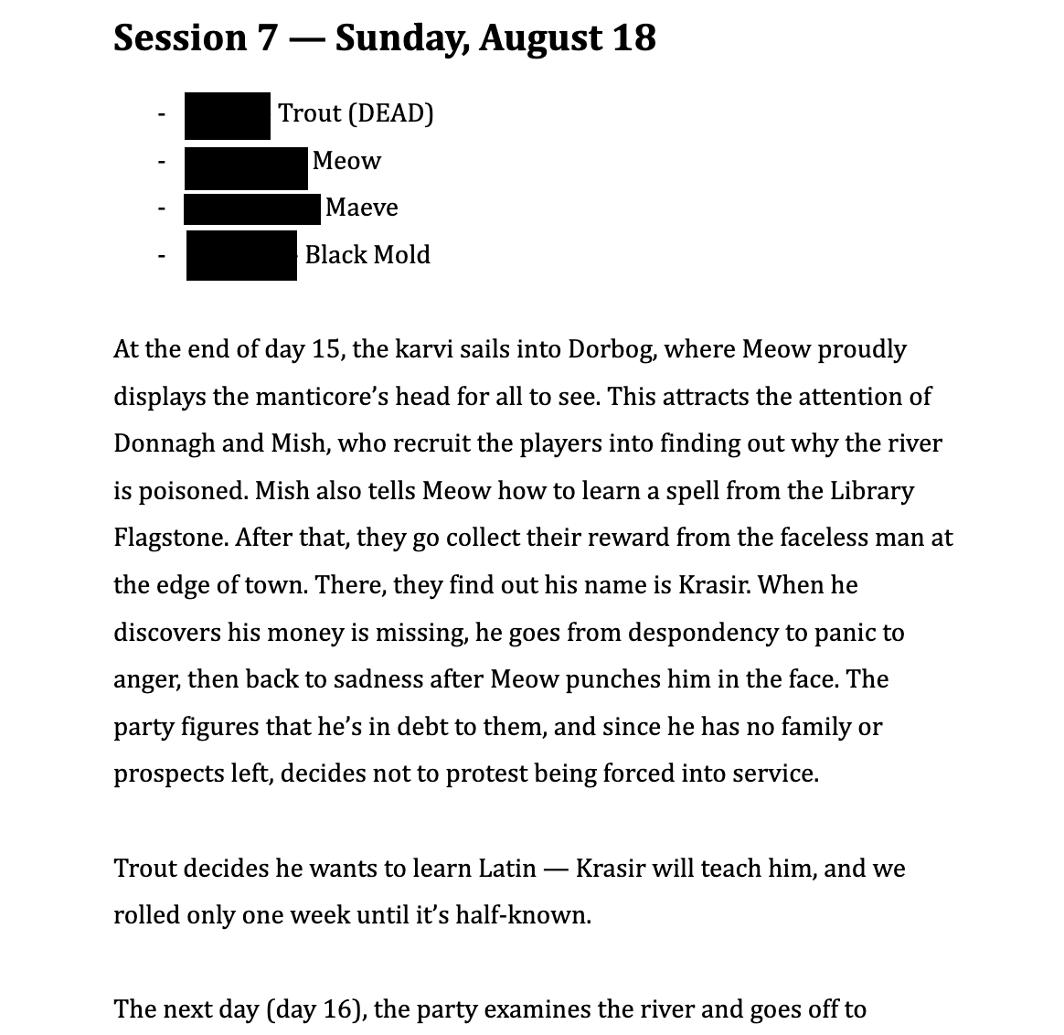 Session 7 — Sunday, August 18. The characters are Trout (who died), Meow, Maeve, and Black Mold. The description is as follows: At the end of day 15, the karvi sails into Dorbog, where Meow proudly displays the manticore’s head for all to see. This attracts the attention of Donnagh and Mish, who recruit the players into finding out why the river is poisoned. Mish also tells Meow how to learn a spell from the Library Flagstone. After that, they go collect their reward from the faceless man at the edge of town. There, they find out his name is Krasir. When he discovers his money is missing, he goes from despondency to panic to anger, then back to sadness after Meow punches him in the face. The party figures that he’s in debt to them, and since he has no family or prospects left, decides not to protest being forced into service. Trout decides he wants to learn Latin — Krasir will teach him, and we rolled only one week until it’s half-known.