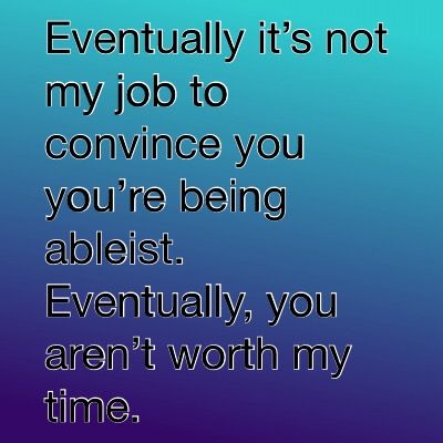 Eventually it’s not my job to convince you you’re being ableist. Eventually, you aren’t worth my time.