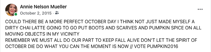 A screenshot of a FB status update that reads (in all caps): “COULD THERE BE A MORE PERFECT OCTOBER DAY I THINK NOT JUST MADE MYSELF A DIRTY CHAI LATTE GOING TO GO PUT BOOTS AND SCARVES AND PUMPKIN SPICE ON ALL MOVING OBJECTS IN MY VICINITY &10;REMEMBER WE MUST ALL DO OUR PART TO KEEP FALL ALIVE DON’T LET THE SPIRIT OF OCTOBER DIE DO WHAT YOU CAN THE MOMENT IS NOW // VOTE PUMPKIN2016”