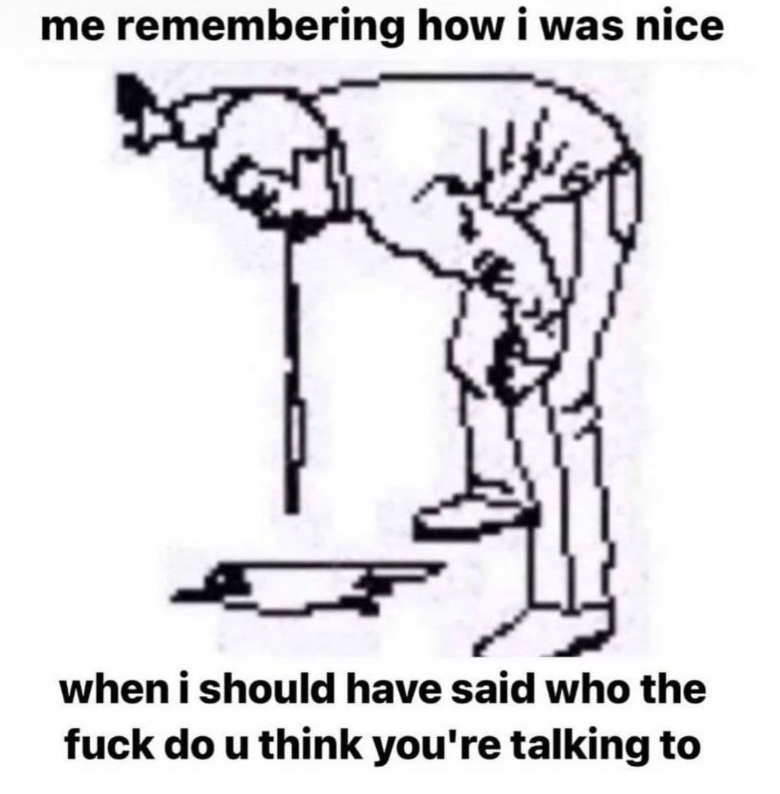 Me remembering how nice I was when I should have said who the fuck do u think you’re talking to